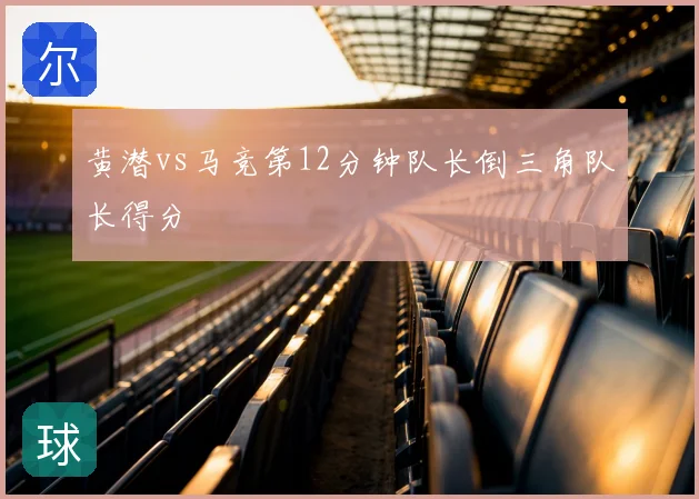 黄潜vs马竞第12分钟队长倒三角队长得分